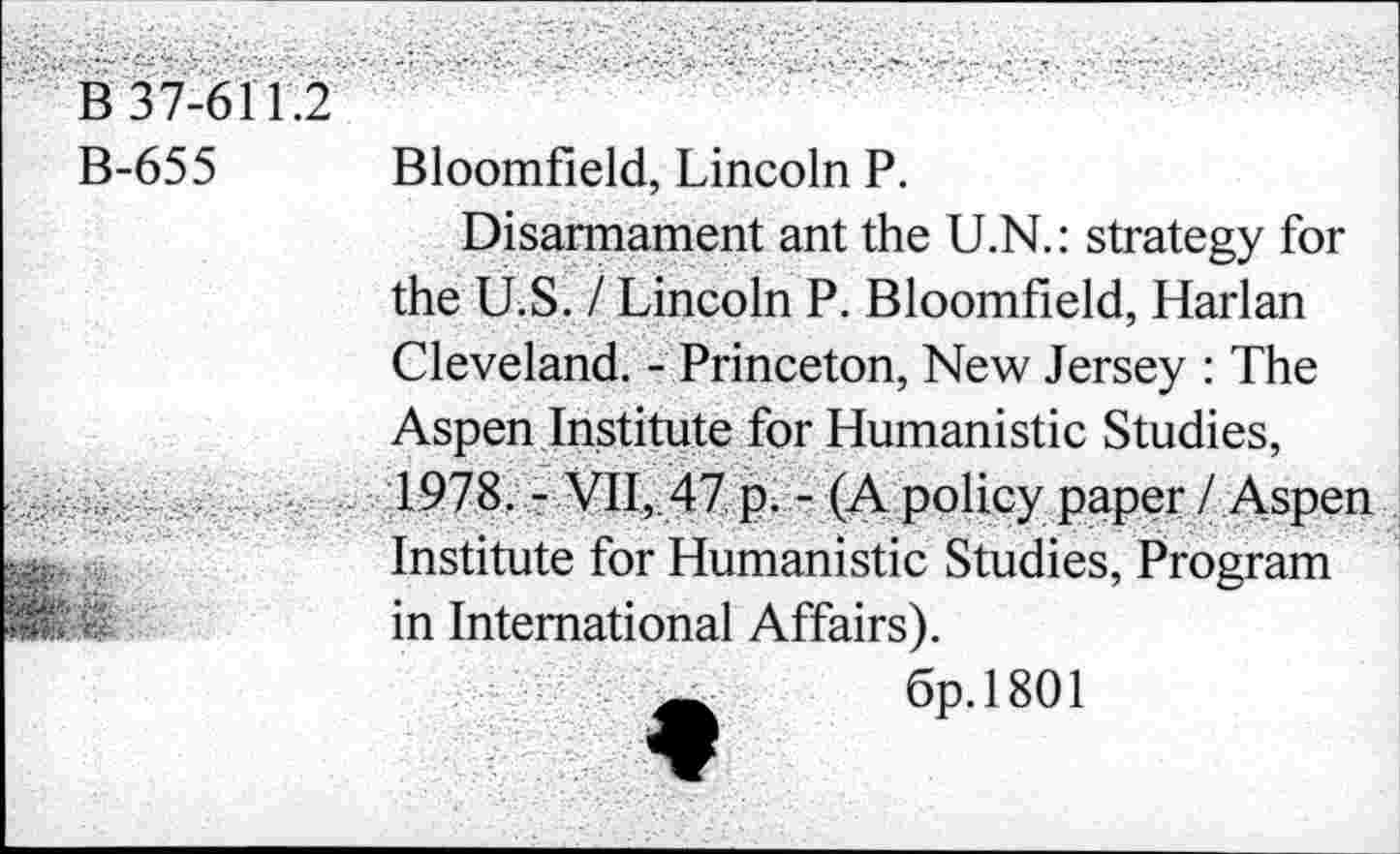 ﻿B 37-61 1.2
B-655 Bloomfield, Lincoln P.
Disarmament ant the U.N.: strategy for the U.S. / Lincoln P. Bloomfield, Harlan Cleveland. - Princeton, New Jersey : The Aspen Institute for Humanistic Studies, 1978. - VII, 47 p. - (A policy paper I Aspen. Institute for Humanistic Studies, Program in International Affairs).
_	6p.l801